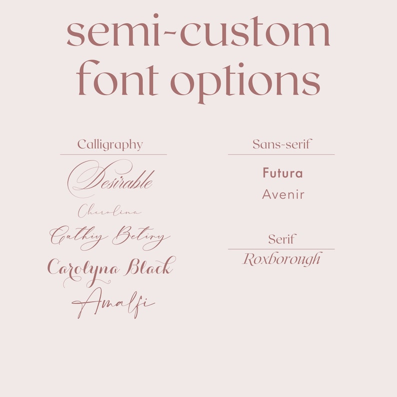 May include: A graphic showing different font options for semi-custom designs. The fonts are categorized as calligraphy, sans-serif, and serif. The calligraphy fonts are Desirable, Cherolina, Cathy Betiry, Carolyna Black, and Amalfi. The sans-serif fonts are Futura and Avenir. The serif font is Roxborough.