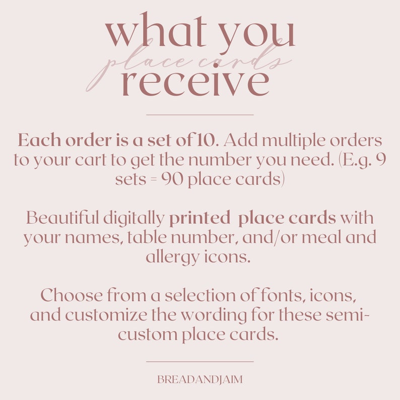 May include: A pink and white graphic with the text "what you receive" and "Each order is a set of 10. Add multiple orders to your cart to get the number you need. (E.g. 9 sets = 90 place cards)"  Beautiful digitally printed place cards with your names, table number, and/or meal and allergy icons. Choose from a selection of fonts, icons, and customise the wording for these semi-custom place cards. BREADANDJAIM"