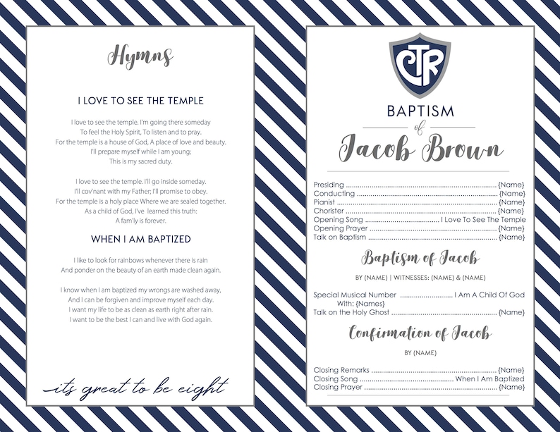 May include: A blue and white striped background with a white rectangle in the center. The rectangle contains text that says "Hymns" in a decorative font. The text "I Love To See The Temple" is in a larger font and is centered on the page. The text is followed by a hymn about the temple. The text "When I Am Baptized" is in a larger font and is centered on the page. The text is followed by a hymn about baptism. The text "its great to be eight" is in a decorative font and is centered on the page. The right side of the page contains a blue and white striped background with a white rectangle in the center. The rectangle contains text that says "Baptism of Jacob Brown" in a decorative font. The text is followed by a list of names and titles for the people who participated in the baptism. The text "Baptism of Jacob" is in a larger font and is centered on the page. The text is followed by the names of the officiant and witnesses. The text "Confirmation of Jacob" is in a larger font and is centered on the page. The text is followed by the name of the officiant. The text "Closing Remarks" is in a larger font and is centered on the page. The text is followed by the name of the speaker. The text "Closing Song" is in a larger font and is centered on the page. The text is followed by the name of the song. The text "Closing Prayer" is in a larger font and is centered on the page. The text is followed by the name of the person who said the prayer.
