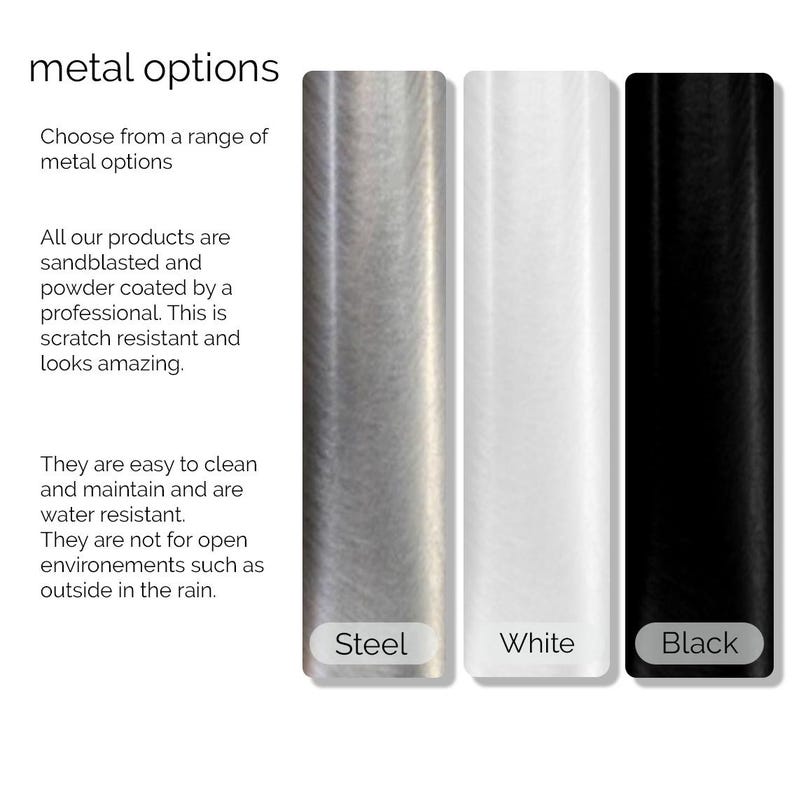 May include: Three metal samples, showing steel, white, and black finishes. The text "metal options" is at the top of the image. The text "Choose from a range of metal options" is below the title. The text "All our products are sandblasted and powder coated by a professional. This is scratch resistant and looks amazing." is below the first line of text. The text "They are easy to clean and maintain and are water resistant. They are not for open environments such as outside in the rain." is below the second line of text. The text "Steel", "White", and "Black" are below each sample.