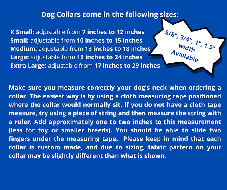 May include: A blue and white graphic with text that reads "Dog Collars come in the following sizes:" and lists the sizes of dog collars available: X Small, Small, Medium, Large, and Extra Large. The graphic also lists the available widths for the collars: 5/8", 3/4", 1", and 1.5". The graphic also includes instructions on how to measure a dog's neck for a collar.