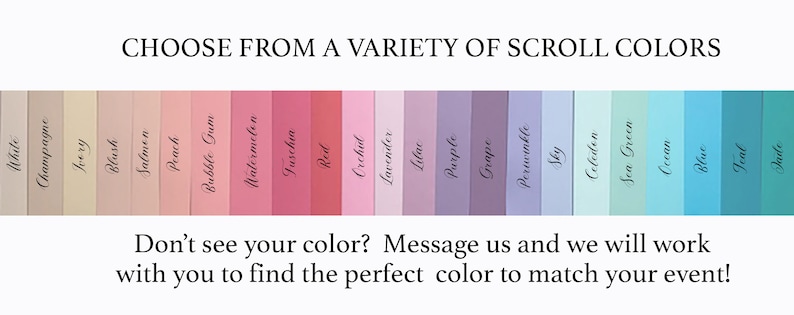 May include: A color chart showing a variety of scroll colors, including white, champagne, ivory, blush, salmon, peach, bubble gum, watermelon, fuchsia, red, orchid, lavender, lilac, purple, grape, periwinkle, sky, celadon, sea green, ocean, blue, teal, and jade.  The text "CHOOSE FROM A VARIETY OF SCROLL COLORS" is at the top of the image. The text "Don't see your color? Message us and we will work with you to find the perfect color to match your event!" is at the bottom of the image.