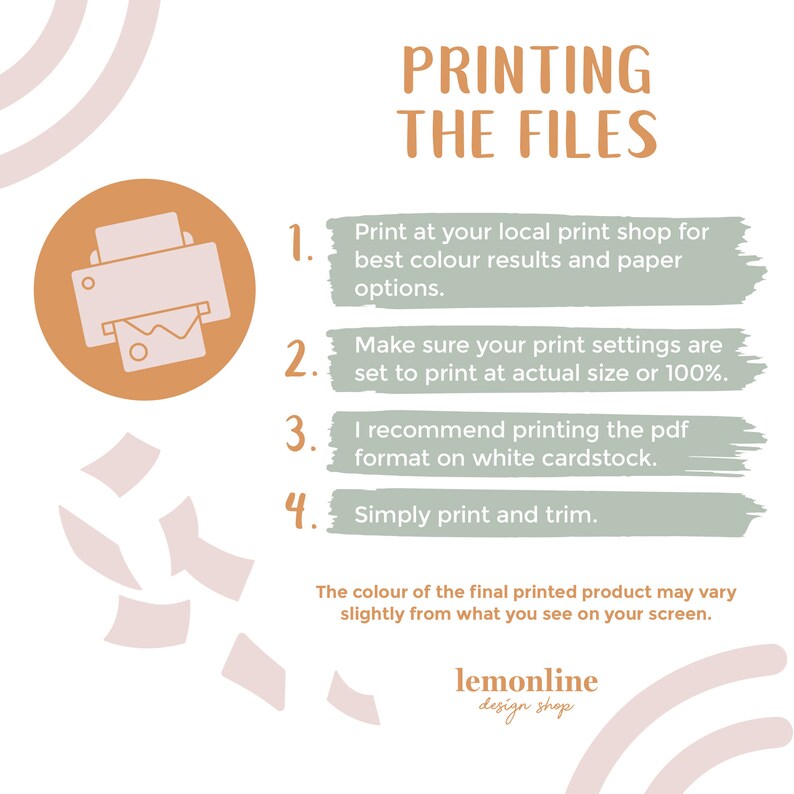 May include: A green and orange illustrated guide with instructions on how to print files. The guide includes a printer icon and the text "PRINTING THE FILES". The text includes the following instructions: 1. Print at your local print shop for best colour results and paper options. 2. Make sure your print settings are set to print at actual size or 100%. 3. I recommend printing the pdf format on white cardstock. 4. Simply print and trim. The colour of the final printed product may vary slightly from what you see on your screen. lemonline design shop.