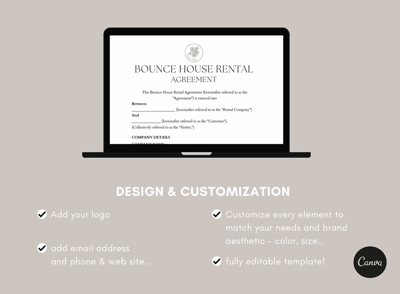 May include: A black laptop screen displaying a bounce house rental agreement template. The text on the screen reads "Bounce House Rental Agreement". The text below the title reads "This Bounce House Rental Agreement (hereinafter referred to as the "Agreement") is entered into". The text below that reads "Between ______ (hereinafter referred to as the "Rental Company") and ______ (hereinafter referred to as the "Customer"). Collectively referred to as the "Parties". Company Details". The text below the laptop screen reads "Design & Customization". There are four checkmarks with text below each. The first checkmark reads "Add your logo". The second checkmark reads "add email address and phone & web site...". The third checkmark reads "Customize every element to match your needs and brand aesthetic - color, size...". The fourth checkmark reads "fully editable template!" The text "Canva" is in a circle below the fourth checkmark.