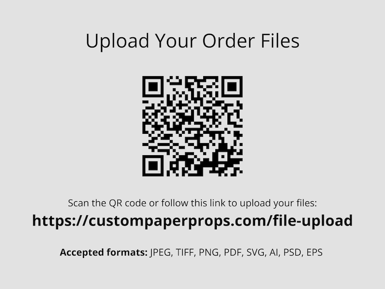 May include: A black and white QR code with the text "Upload Your Order Files". Below the QR code is a link to upload files: https://custompaperprops.com/file-upload. The text "Accepted formats: JPEG, TIFF, PNG, PDF, SVG, AI, PSD, EPS" is below the link.