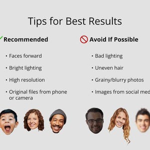 May include: Tips for getting the best results when using a photo editing app.  Recommended tips include using photos with faces forward, bright lighting, high resolution, and original files from a phone or camera.  Tips to avoid include using photos with bad lighting, uneven hair, grainy or blurry photos, and images from social media.