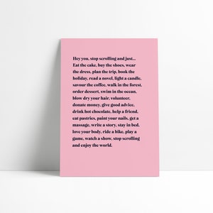 May include: Pink poster with a motivational quote that says "Hey you, stop scrolling and just... Eat the cake, buy the shoes, wear the dress, plan the trip, book the holiday, read a novel, light a candle, savour the coffee, walk in the forest, order dessert, swim in the ocean, blow dry your hair, volunteer, donate money, give good advice, drink hot chocolate, help a friend, eat pastries, paint your nails, get a massage, write a story, stay in bed, love your body, ride a bike, play a game, watch a show, stop scrolling and enjoy the world."