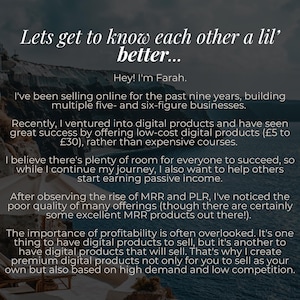 May include: Text overlay on a photo of a white building with a blue sky and ocean in the background. The text reads: "Lets get to know each other a lil' better... Hey! I'm Farah. I've been selling online for the past nine years, building multiple five- and six-figure businesses. Recently, I ventured into digital products and have seen great success by offering low-cost digital products (&pound;5 to &pound;30), rather than expensive courses. I believe there's plenty of room for everyone to succeed, so while I continue my journey, I also want to help others start earning passive income. After observing the rise of MRR and PLR, I've noticed the poor quality of many offerings (though there are certainly some excellent MRR products out there!). The importance of profitability is often overlooked. It's one thing to have digital products to sell, but it's another to have digital products that will sell. That's why I create premium digital products not only for you to sell as your own but also based on high demand and low competition."