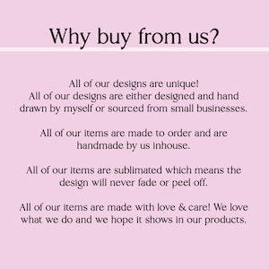 May include: Text on a pink background that reads "Why buy from us?" followed by a list of reasons why to buy from the seller. The text states that all designs are unique, handmade, and made to order. The text also states that the designs are sublimated, which means they will never fade or peel off. The text ends by saying that all items are made with love and care.