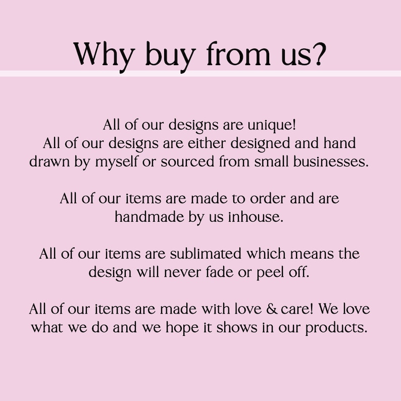 May include: Text on a pink background that reads "Why buy from us?" followed by a list of reasons why to buy from the seller. The text states that all designs are unique, handmade, and made to order. The text also states that the designs are sublimated, which means they will never fade or peel off. The text ends by saying that all items are made with love and care.