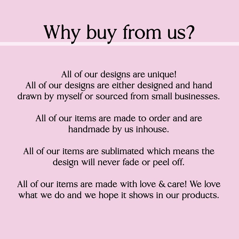 May include: Text on a pink background that reads "Why buy from us?" followed by a list of reasons why to buy from the seller. The text states that all designs are unique, handmade, and made to order. The seller also states that they use sublimation printing, which means the designs will never fade or peel off. The text concludes by saying that all items are made with love and care.