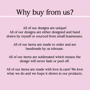 May include: Text on a pink background that reads "Why buy from us?" followed by a list of reasons why to buy from the seller. The text states that all designs are unique, handmade, and made to order. The seller also states that they use sublimation printing, which means the designs will never fade or peel off. The text concludes by saying that all items are made with love and care.