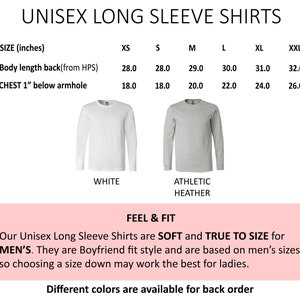 May include: Unisex long sleeve shirts in white and athletic heather colors. Size chart shows measurements in inches for body length and chest width.  Our Unisex Long Sleeve Shirts are SOFT and TRUE TO SIZE for MEN'S. They are Boyfriend fit style and are based on men's sizes, so choosing a size down may work the best for ladies. Different colors are available for back order.