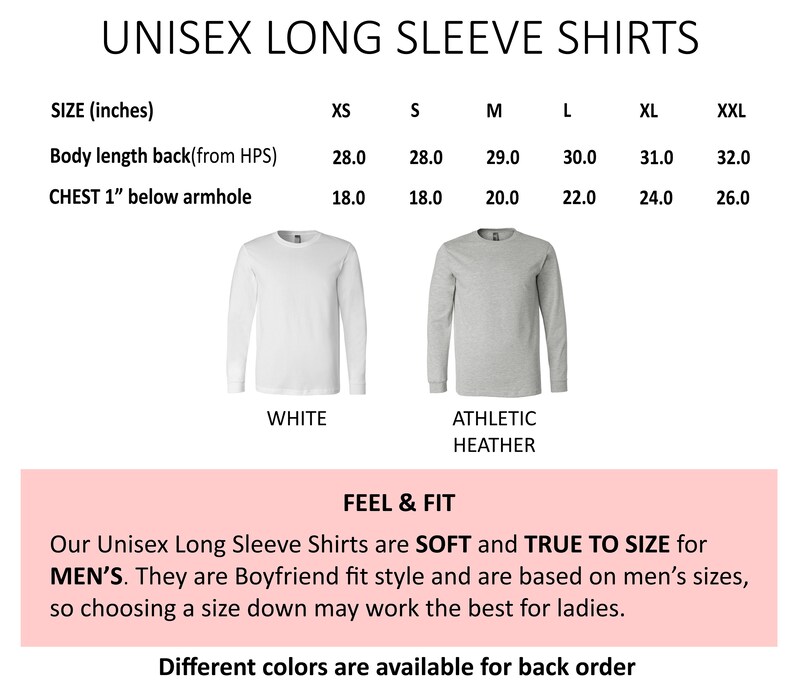May include: Unisex long sleeve shirts in white and athletic heather colors. Size chart shows measurements in inches for body length and chest width.  Our Unisex Long Sleeve Shirts are SOFT and TRUE TO SIZE for MEN'S. They are Boyfriend fit style and are based on men's sizes, so choosing a size down may work the best for ladies. Different colors are available for back order.