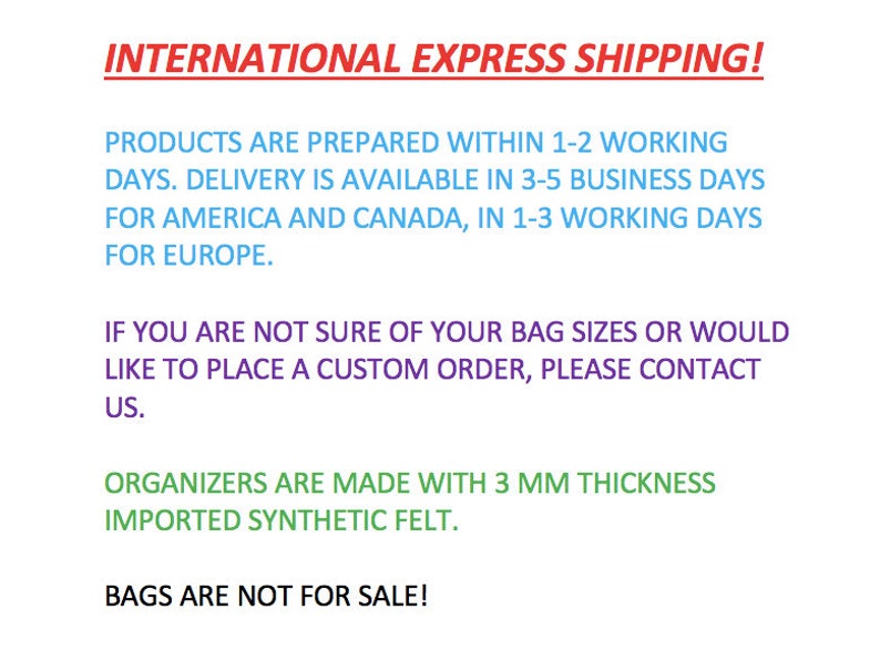 Puede incluir: Texto sobre un fondo blanco con las palabras "INTERNATIONAL EXPRESS SHIPPING!" en rojo. El texto a continuaci&oacute;n explica los plazos de entrega de los productos. El texto dice "PRODUCTS ARE PREPARED WITHIN 1-2 WORKING DAYS. DELIVERY IS AVAILABLE IN 3-5 BUSINESS DAYS FOR AMERICA AND CANADA, IN 1-3 WORKING DAYS FOR EUROPE." El texto contin&uacute;a con "IF YOU ARE NOT SURE OF YOUR BAG SIZES OR WOULD LIKE TO PLACE A CUSTOM ORDER, PLEASE CONTACT US." El texto concluye con "ORGANIZERS ARE MADE WITH 3 MM THICKNESS IMPORTED SYNTHETIC FELT." y "BAGS ARE NOT FOR SALE!"