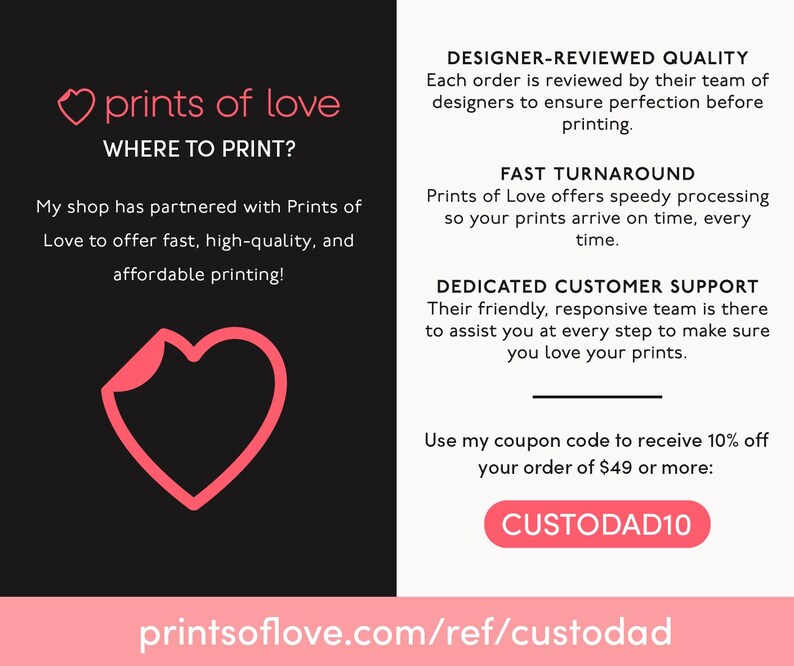 Peut inclure: Graphique de c&oelig;ur rose avec le texte "prints of love" et "WHERE TO PRINT?"  Le texte sous le c&oelig;ur dit "My shop has partnered with Prints of Love to offer fast, high-quality, and affordable printing!"  Le c&ocirc;t&eacute; droit de l'image contient du texte sur la qualit&eacute; de l'entreprise, le d&eacute;lai de livraison, le service client et un code promo "CUSTODAD10" pour 10% de r&eacute;duction sur les commandes de 49 &euro; ou plus. Le texte en bas de l'image dit "printsoflove.com/ref/custodad".