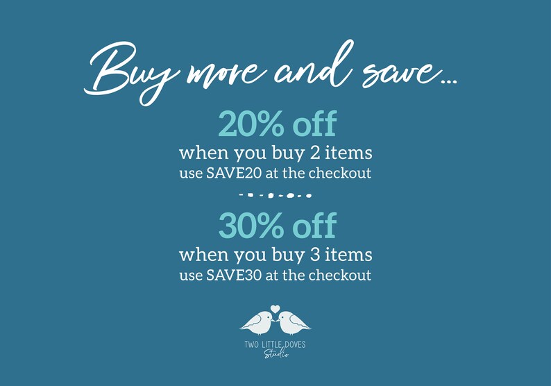 May include: Blue and white text on a teal background with the words "Buy more and save..." followed by two discount offers: 20% off when you buy 2 items, use SAVE20 at the checkout and 30% off when you buy 3 items, use SAVE30 at the checkout. The text is followed by a graphic of two white doves with a heart between them. The graphic is labeled "TWO LITTLE DOVES Studio".