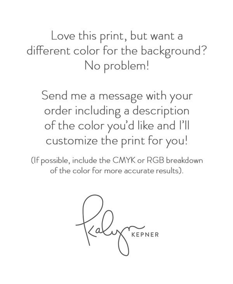 Op de afbeelding: Tekst op een witte achtergrond die luidt: "Ben je dol op deze print, maar wil je een andere kleur voor de achtergrond? Geen probleem! Stuur me een bericht met je bestelling, inclusief een beschrijving van de gewenste kleur, en ik pas de print voor je aan! (Als het mogelijk is, voeg dan de CMYK- of RGB-opsplitsing van de kleur toe voor nauwkeurigere resultaten)." De tekst wordt gevolgd door een handgeschreven handtekening die "Kalyrn KEPNER" luidt.