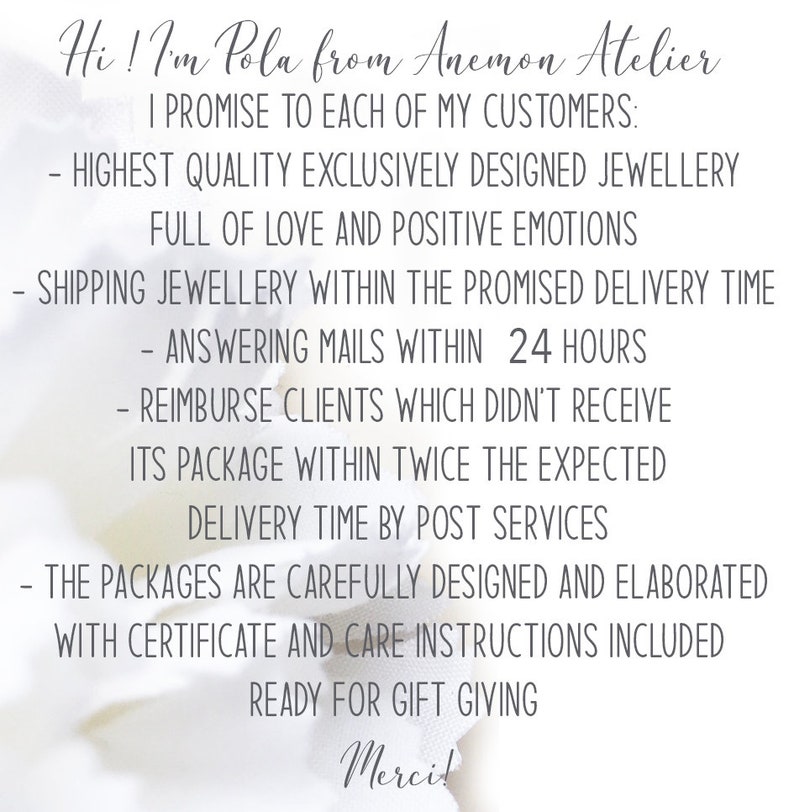 Puede incluir: Un fondo blanco con texto negro que dice "Hi! I'm Pola from Anemon Atelier. I promise to each of my customers: Highest quality exclusively designed jewellery full of love and positive emotions. Shipping jewellery within the promised delivery time. Answering emails within 24 hours. Reimburse clients which didn't receive its package within twice the expected delivery time by post services. The packages are carefully designed and elaborated with certificate and care instructions included. Ready for gift giving. Merci!"