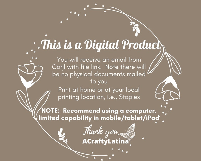 May include: White text on a brown background with a floral design around the edge. The text reads "This is a Digital Product. You will receive an email from Corjl with file link. Note there will be no physical documents mailed to you. Print at home or at your local printing location, i.e., Staples. NOTE: Recommend using a computer, limited capability in mobile/tablet/iPad. Thank you, ACraftyLatina."