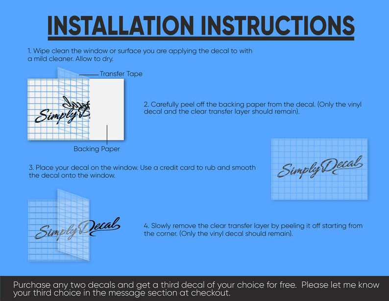 May include: A blue background with white text outlining the steps for applying a vinyl decal. The text includes "Installation Instructions", "Transfer Tape", "Backing Paper", "Simply Decal", and "Purchase any two decals and get a third decal of your choice for free. Please let me know your third choice in the message section at checkout."