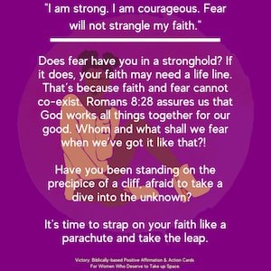 May include: Purple background with a motivational quote about faith and fear. The quote reads, "I am strong. I am courageous. Fear will not strangle my faith." The quote is followed by a paragraph of text that reads, "Does fear have you in a stronghold? If it does, your faith may need a life line. That's because faith and fear cannot co-exist. Romans 8:28 assures us that God works all things together for our good. Whom and what shall we fear when we've got it like that?!" The quote is followed by another paragraph of text that reads, "Have you been standing on the precipice of a cliff, afraid to take a dive into the unknown?" The quote is followed by a final paragraph of text that reads, "It's time to strap on your faith like a parachute and take the leap."