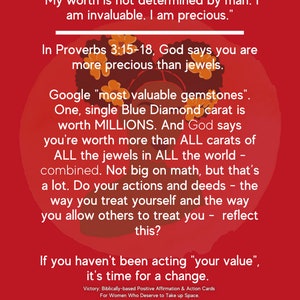 May include: A red background with a black and white illustration of a woman's head with a crown of flowers. The text reads "My worth is not determined by man. I am invaluable. I am precious."  "In Proverbs 3:15-18, God says you are more precious than jewels."  "Google "most valuable gemstones". One, single Blue Diamond carat is worth MILLIONS. And God says you're worth more than ALL carats of ALL the jewels in ALL the world combined. Not big on math, but that's a lot. Do your actions and deeds - the way you treat yourself and the way you allow others to treat you - reflect this?"  "If you haven't been acting "your value", it's time for a change."  "Victory: Biblically-based Positive Affirmation & Action Cards For Women Who Deserve to Take up Space. www.morethanamrs.com"
