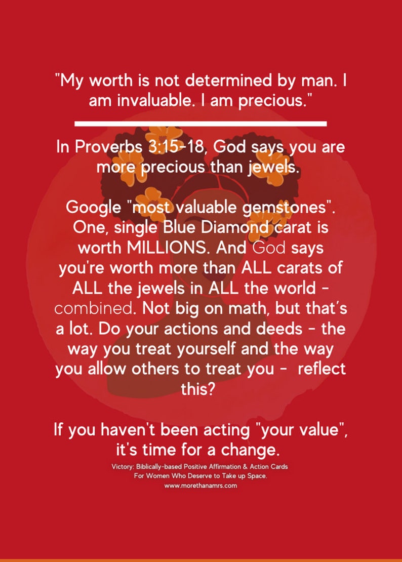 May include: A red background with a black and white illustration of a woman's head with a crown of flowers. The text reads "My worth is not determined by man. I am invaluable. I am precious."  "In Proverbs 3:15-18, God says you are more precious than jewels."  "Google "most valuable gemstones". One, single Blue Diamond carat is worth MILLIONS. And God says you're worth more than ALL carats of ALL the jewels in ALL the world combined. Not big on math, but that's a lot. Do your actions and deeds - the way you treat yourself and the way you allow others to treat you - reflect this?"  "If you haven't been acting "your value", it's time for a change."  "Victory: Biblically-based Positive Affirmation & Action Cards For Women Who Deserve to Take up Space. www.morethanamrs.com"