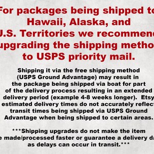 May include: Text explaining that for packages being shipped to Hawaii, Alaska, and U.S. Territories, it is recommended to upgrade the shipping method to USPS priority mail. The text also explains that shipping via the free shipping method (USPS Ground Advantage) may result in the package being shipped via boat for part of the delivery process, resulting in an extended delivery period. It also states that Etsy estimated delivery times do not accurately reflect transit times being shipped via USPS Ground Advantage when being shipped to certain areas. The text concludes by stating that shipping upgrades do not make the item be made/processed faster or guarantee a delivery date as delays can occur in transit.
