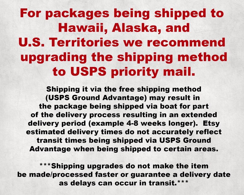 May include: Text explaining that for packages being shipped to Hawaii, Alaska, and U.S. Territories, it is recommended to upgrade the shipping method to USPS priority mail. The text also explains that shipping via the free shipping method (USPS Ground Advantage) may result in the package being shipped via boat for part of the delivery process, resulting in an extended delivery period. It also states that Etsy estimated delivery times do not accurately reflect transit times being shipped via USPS Ground Advantage when being shipped to certain areas. The text concludes by stating that shipping upgrades do not make the item be made/processed faster or guarantee a delivery date as delays can occur in transit.
