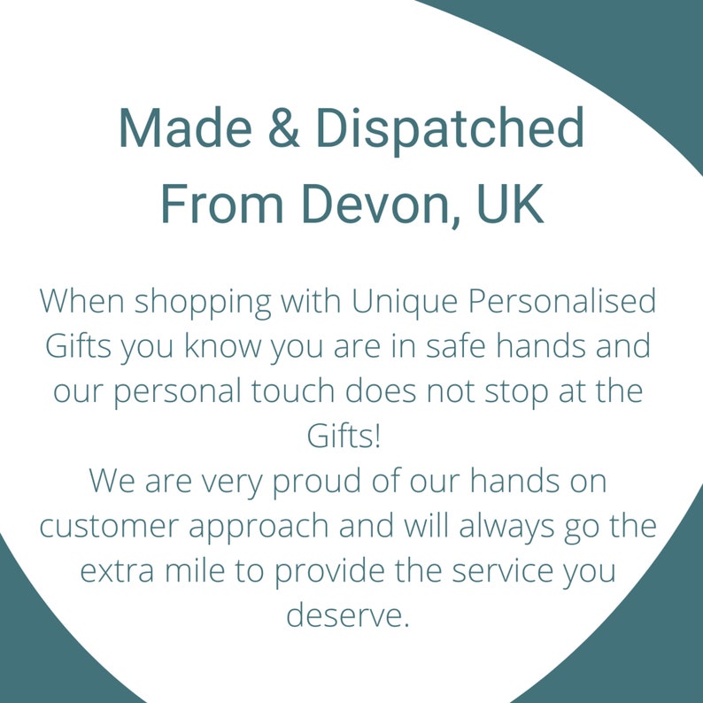 May include: A white graphic card with dark teal text that reads: Made & Dispatched From Devon, UK. When shopping with Unique Personalised Gifts you know you are in safe hands and our personal touch does not stop at the Gifts! We are very proud of our hands on customer approach and will always go the extra mile to provide the service you deserve.