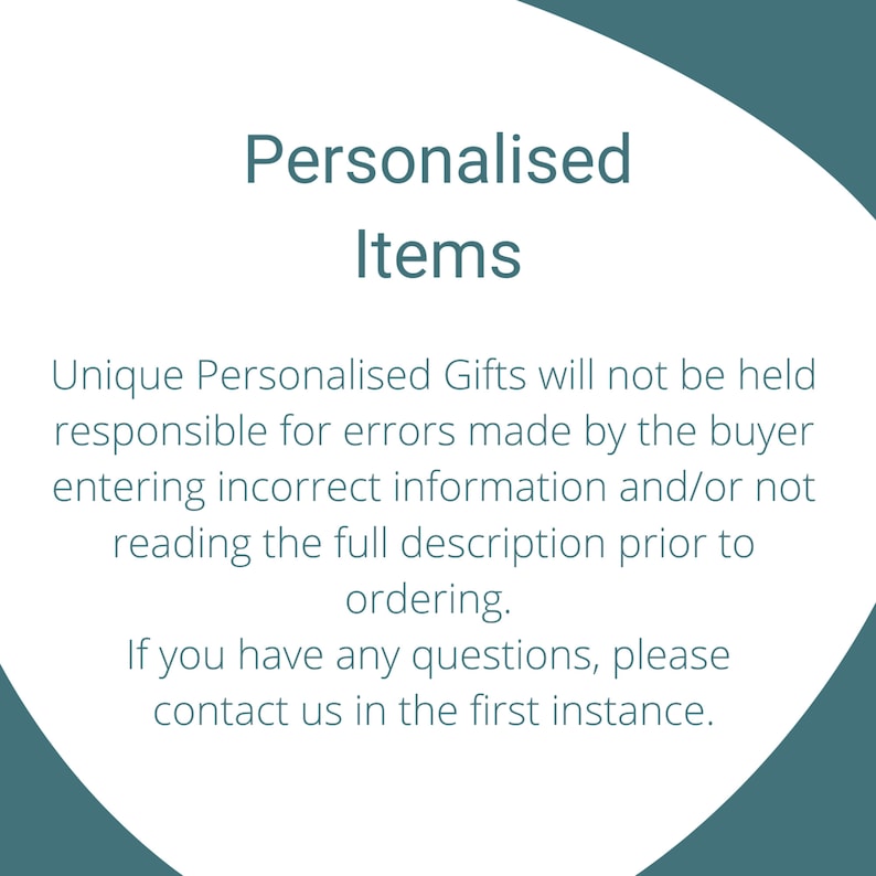 May include: Text on a white background with a teal border. The text reads: "Personalised Items" Unique Personalised Gifts will not be held responsible for errors made by the buyer entering incorrect information and/or not reading the full description prior to ordering. If you have any questions, please contact us in the first instance.