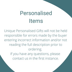 May include: A white graphic with dark teal text that reads: Personalised Items. Unique Personalised Gifts will not be held responsible for errors made by the buyer entering incorrect information and/or not reading the full description prior to ordering. If you have any questions, please contact us in the first instance.