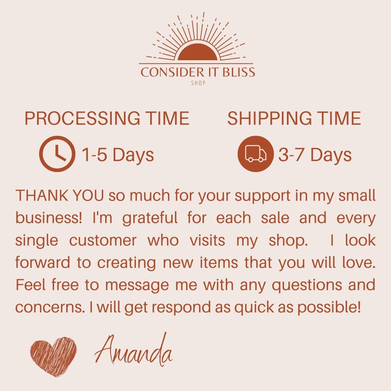 May include: A graphic with the text "CONSIDER IT BLISS SHOP" and a stylized sun graphic. The text "PROCESSING TIME" is next to a clock icon with the text "1-5 Days". The text "SHIPPING TIME" is next to a truck icon with the text "3-7 Days". The text "THANK YOU so much for your support in my small business! I'm grateful for each sale and every single customer who visits my shop. I look forward to creating new items that you will love. Feel free to message me with any questions and concerns. I will get respond as quick as possible! Amanda" is below the icons.