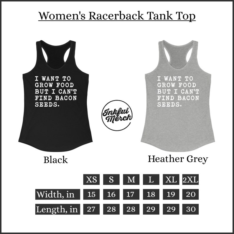 May include: A black and a heather grey racerback tank top with the text "I want to grow food but I can't find bacon seeds." The tank top is available in sizes XS, S, M, L, XL, and 2XL. The width of the tank top ranges from 15 to 20 inches and the length ranges from 27 to 30 inches.