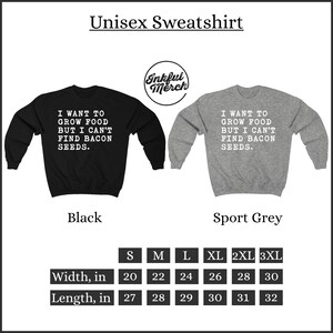 May include: Unisex sweatshirt available in black and sport grey with the text "I want to grow food but I can't find bacon seeds."  The sweatshirt is available in sizes S, M, L, XL, 2XL, and 3XL.  The width of the sweatshirt ranges from 20 to 30 inches and the length ranges from 27 to 32 inches.
