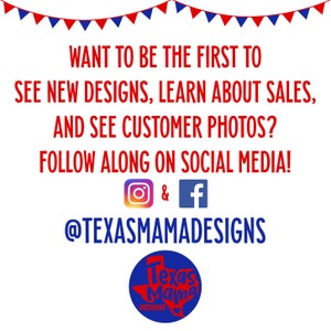 May include: A graphic with a red, white and blue banner at the top. The text reads "Want to be the first to see new designs, learn about sales, and see customer photos? Follow along on social media!" with Instagram and Facebook icons. The text "@TexasMamaDesigns" is below the icons. A blue circle with the text "Texas Mama Designs" is at the bottom.