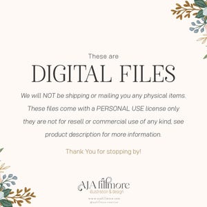 May include: Text overlay on a white background with floral borders. The text reads "These are DIGITAL FILES. We will NOT be shipping or mailing you any physical items. These files come with a PERSONAL USE license only they are not for resell or commercial use of any kind, see product description for more information. Thank You for stopping by! AJA fillmore illustration & design www.ajafillmore.com"