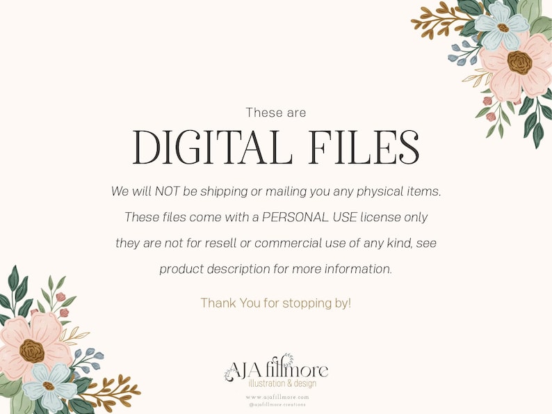 May include: Text overlay on a white background with floral borders. The text reads "These are DIGITAL FILES. We will NOT be shipping or mailing you any physical items. These files come with a PERSONAL USE license only they are not for resell or commercial use of any kind, see product description for more information. Thank You for stopping by! AJA fillmore illustration & design www.ajafillmore.com"