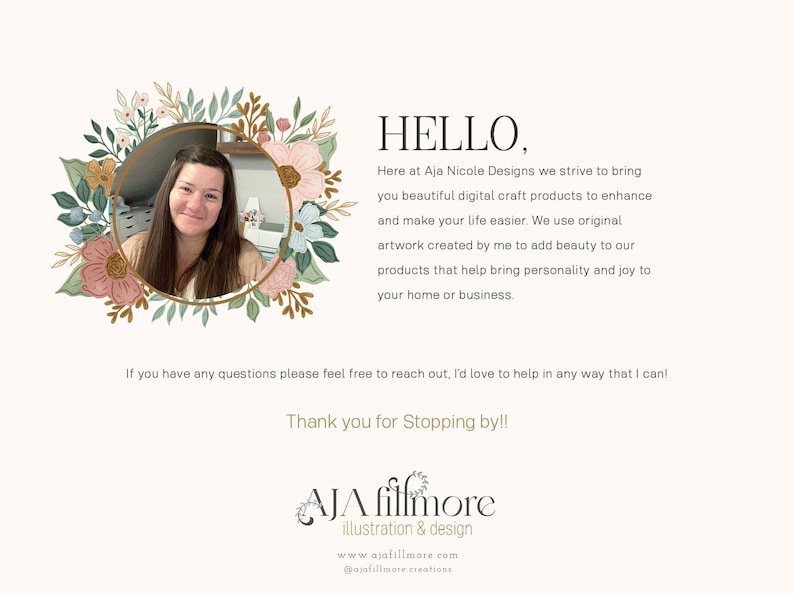 May include: A woman smiles in a floral wreath frame. The text reads "HELLO, Here at Aja Nicole Designs we strive to bring you beautiful digital craft products to enhance and make your life easier. We use original artwork created by me to add beauty to our products that help bring personality and joy to your home or business. If you have any questions please feel free to reach out, I'd love to help in any way that I can! Thank you for Stopping by!! AJA filfmore illustration & design www.ajafillmore.com @ajafillmore creations"