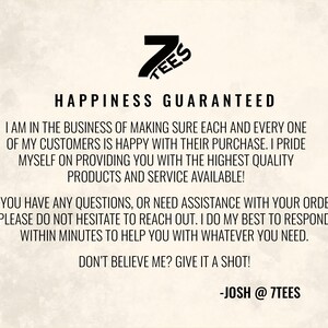 Puede incluir: Texto en blanco y negro sobre un fondo blanco. El texto dice "7TEES HAPPINESS GUARANTEED I AM IN THE BUSINESS OF MAKING SURE EACH AND EVERY ONE OF MY CUSTOMERS IS HAPPY WITH THEIR PURCHASE. I PRIDE MYSELF ON PROVIDING YOU WITH THE HIGHEST QUALITY PRODUCTS AND SERVICE AVAILABLE! IF YOU HAVE ANY QUESTIONS, OR NEED ASSISTANCE WITH YOUR ORDER, PLEASE DO NOT HESITATE TO REACH OUT. I DO MY BEST TO RESPOND WITHIN MINUTES TO HELP YOU WITH WHATEVER YOU NEED. DON'T BELIEVE ME? GIVE IT A SHOT! -JOSH @ 7TEES"
