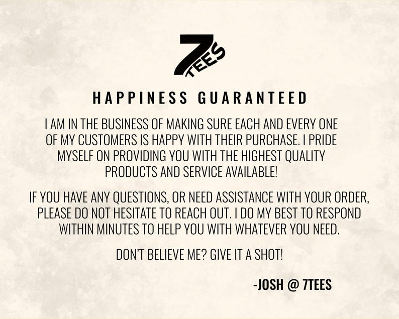 Pode incluir: Texto preto e branco sobre um fundo branco. O texto diz "7TEES HAPPINESS GUARANTEED I AM IN THE BUSINESS OF MAKING SURE EACH AND EVERY ONE OF MY CUSTOMERS IS HAPPY WITH THEIR PURCHASE. I PRIDE MYSELF ON PROVIDING YOU WITH THE HIGHEST QUALITY PRODUCTS AND SERVICE AVAILABLE! IF YOU HAVE ANY QUESTIONS, OR NEED ASSISTANCE WITH YOUR ORDER, PLEASE DO NOT HESITATE TO REACH OUT. I DO MY BEST TO RESPOND WITHIN MINUTES TO HELP YOU WITH WHATEVER YOU NEED. DON'T BELIEVE ME? GIVE IT A SHOT! -JOSH @ 7TEES"