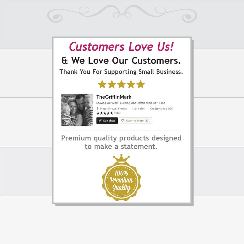 May include: A graphic with the text "Customers Love Us! & We Love Our Customers. Thank You For Supporting Small Business." with five gold stars below the text. TheGriffinMark is the name of the shop, with the text "Leaving Our Mark, Building One Relationship At A Time" below the shop name. The shop has 1124 sales and has been on Etsy since 2017. The text "Premium quality products designed to make a statement." is below the shop information. A gold seal with the text "100% Premium Quality" is below the text.