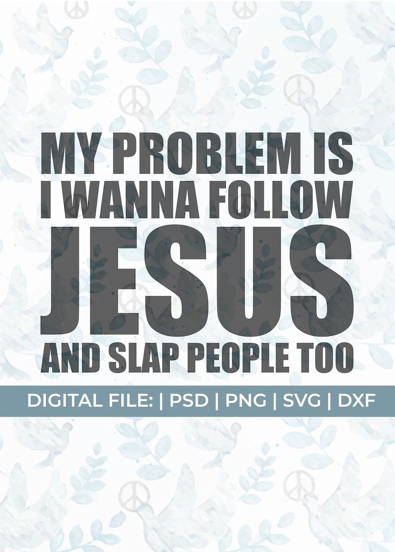 May include: A digital file download for a printable design with a white background and a blue watercolor pattern of doves and leaves. The text reads "My problem is I wanna follow Jesus and slap people too."  The text is in black and the words "Jesus" are in a larger font size.  The bottom of the design reads "Digital File: | PSD | PNG | SVG | DXF".