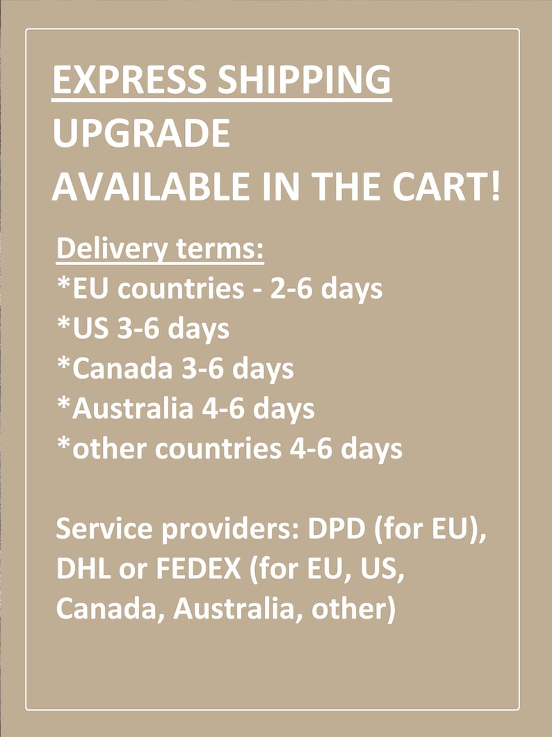 May include: Text on a beige background that reads "EXPRESS SHIPPING UPGRADE AVAILABLE IN THE CART!"  Delivery terms: *EU countries - 2-6 days *US 3-6 days *Canada 3-6 days *Australia 4-6 days *other countries 4-6 days Service providers: DPD (for EU), DHL or FEDEX (for EU, US, Canada, Australia, other)