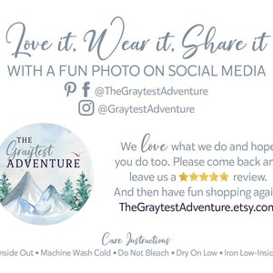 May include: A blue and white watercolor illustration of mountains and trees with the text "The Graytest Adventure" in a circle. The text "Love it. Wear it. Share it" is above the circle. The text "With a fun photo on social media" is below the circle. Social media icons for Pinterest, Facebook, and Instagram are included with the text "@TheGraytestAdventure" and "@GraytestAdventure". The text "We love what we do and hope you do too. Please come back and leave us a review. And then have fun shopping again! TheGraytestAdventure.etsy.com" is on the right side of the image. The text "Care Instructions" is above the text "Turn Inside Out Machine Wash Cold Do Not Bleach Dry On Low. Iron Low-Inside Out".