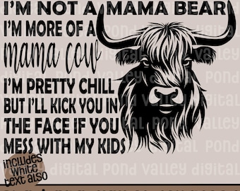 May include: Black and white graphic of a Highland cow with the text "I'M NOT A MAMA BEAR, I'M MORE OF A MAMA COW, I'M PRETTY CHILL BUT I'LL KICK YOU IN THE FACE IF YOU MESS WITH MY KIDS." Includes white text. SVG & PNG digital download.