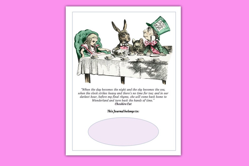 May include: A whimsical illustration of Alice in Wonderland characters, including the Cheshire Cat, Mad Hatter, and Alice, having tea at a table. The quote "When the day becomes the night and the sky becomes the sea, when the clock strikes heavy and there's no time for tea; and in our darkest hour, before my final rhyme, she will come back home to Wonderland and turn back the hands of time." - Cheshire Cat is printed below the image. The text "This Journal belongs to:" is printed below the quote with a blank space for a name.