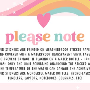 May include: A pink, yellow, orange, and blue rainbow graphic with a white heart at the top. The text "please note" is in colorful letters. The text below explains that the stickers are printed on weatherproof sticker paper and covered with a waterproof transparent vinyl layer to prevent damage. The text also explains that if placing on a water bottle, hand wash only and limit scrubbing on/around the sticker as the temperature of the water can damage the adhesive. The text concludes by saying that the stickers are wonderful for water bottles, hydroflasks, tumblers, laptops, notebooks, journals, etc.