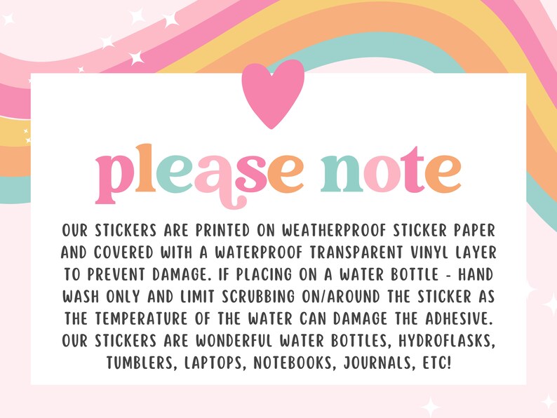 May include: A pink, yellow, orange, and blue rainbow graphic with a white heart at the top. The text "please note" is in colorful letters. The text below explains that the stickers are printed on weatherproof sticker paper and covered with a waterproof transparent vinyl layer to prevent damage. The text also explains that if placing on a water bottle, hand wash only and limit scrubbing on/around the sticker as the temperature of the water can damage the adhesive. The text concludes by saying that the stickers are wonderful for water bottles, hydroflasks, tumblers, laptops, notebooks, journals, etc.